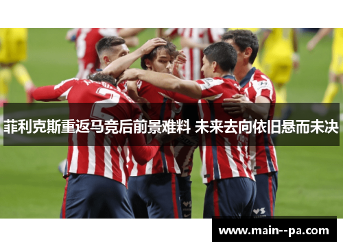 菲利克斯重返马竞后前景难料 未来去向依旧悬而未决