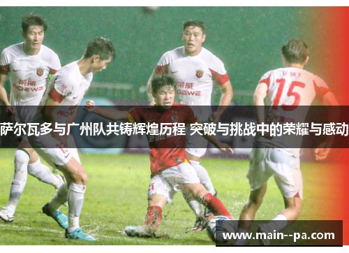 萨尔瓦多与广州队共铸辉煌历程 突破与挑战中的荣耀与感动