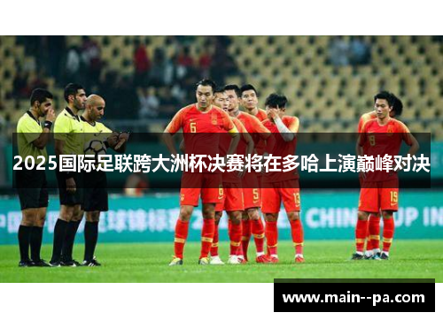 2025国际足联跨大洲杯决赛将在多哈上演巅峰对决 2025国际足联跨大洲杯决赛将在多哈上演巅峰对决