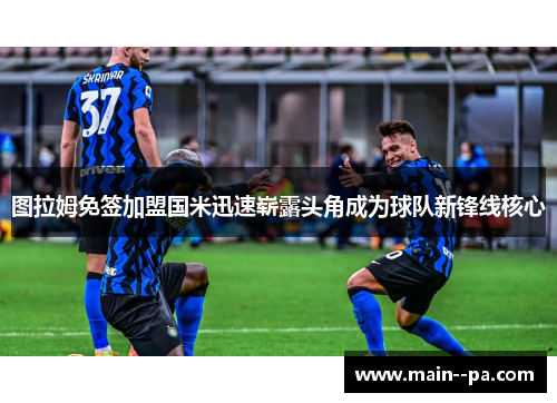 图拉姆免签加盟国米迅速崭露头角成为球队新锋线核心 图拉姆免签加盟国米迅速崭露头角成为球队新锋线核心