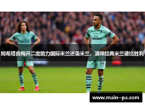 姆希塔良梅开二度助力国际米兰逆袭米兰，演绎经典米兰德比胜利