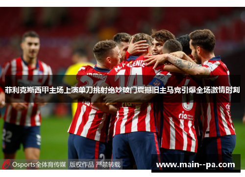 菲利克斯西甲主场上演单刀挑射绝妙破门震撼旧主马竞引爆全场激情时刻
