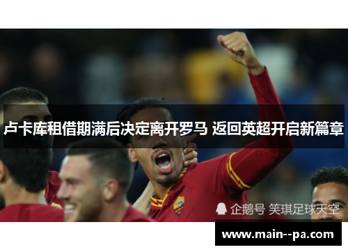 卢卡库租借期满后决定离开罗马 返回英超开启新篇章 卢卡库租借期满后决定离开罗马 返回英超开启新篇章
