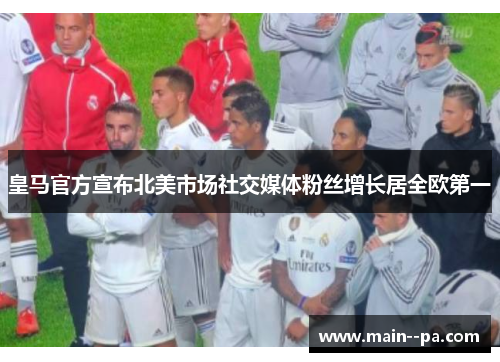 皇马官方宣布北美市场社交媒体粉丝增长居全欧第一
