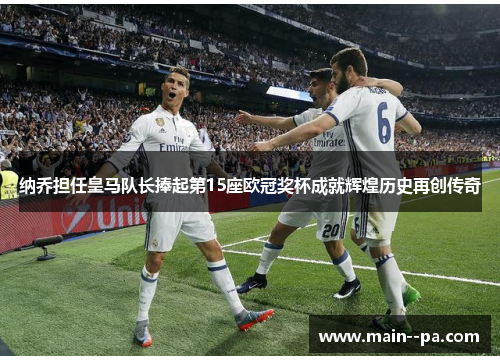 纳乔担任皇马队长捧起第15座欧冠奖杯成就辉煌历史再创传奇