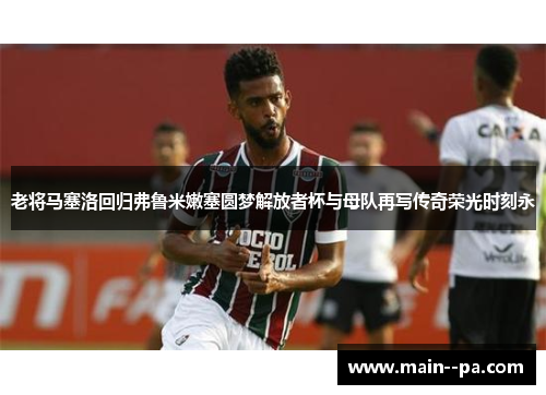 老将马塞洛回归弗鲁米嫩塞圆梦解放者杯与母队再写传奇荣光时刻永