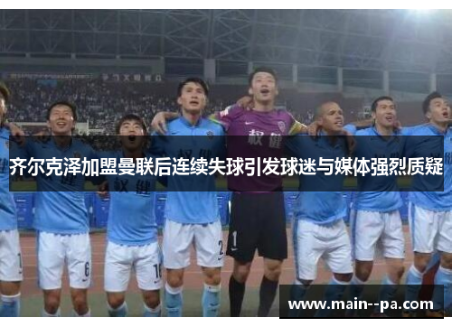 齐尔克泽加盟曼联后连续失球引发球迷与媒体强烈质疑