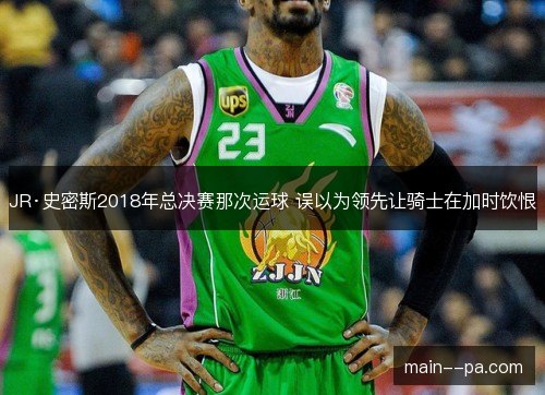 JR·史密斯2018年总决赛那次运球 误以为领先让骑士在加时饮恨 JR·史密斯2018年总决赛那次运球 误以为领先让骑士在加时饮恨